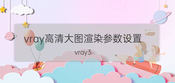 vray高清大图渲染参数设置 vray3.1渲染设置参数？